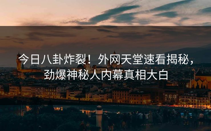 今日八卦炸裂！外网天堂速看揭秘，劲爆神秘人内幕真相大白