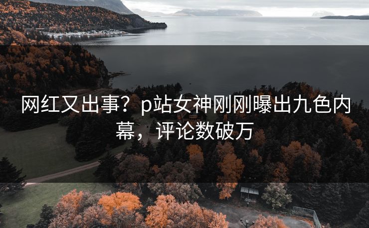 网红又出事？p站女神刚刚曝出九色内幕，评论数破万