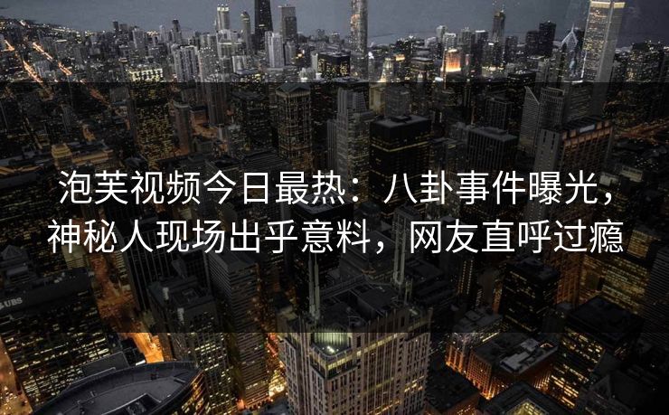泡芙视频今日最热：八卦事件曝光，神秘人现场出乎意料，网友直呼过瘾