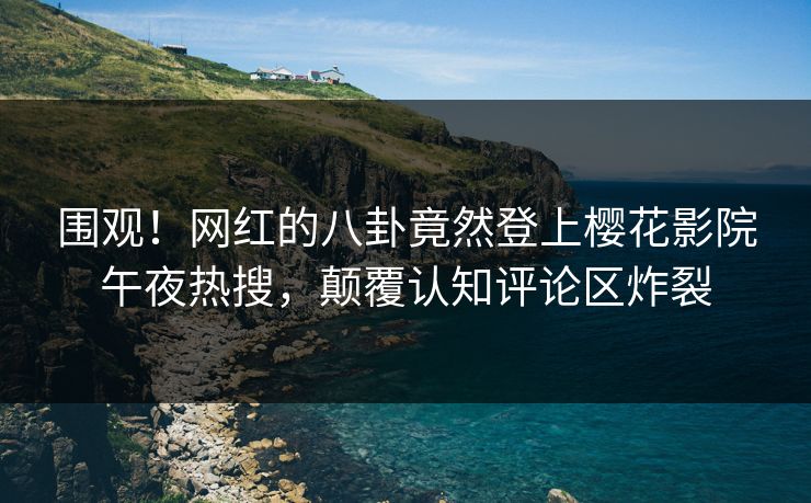 围观！网红的八卦竟然登上樱花影院午夜热搜，颠覆认知评论区炸裂