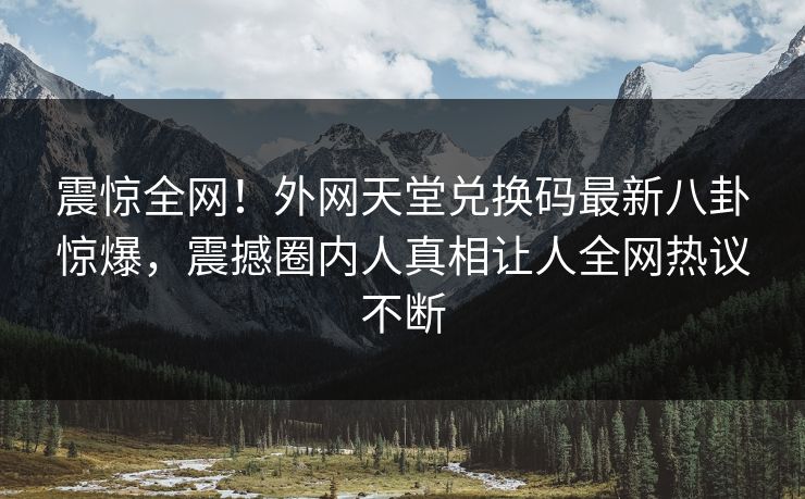 震惊全网！外网天堂兑换码最新八卦惊爆，震撼圈内人真相让人全网热议不断