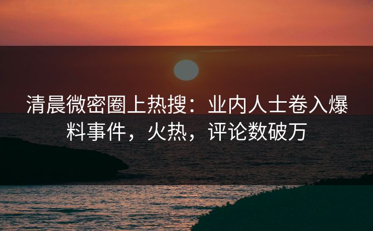 清晨微密圈上热搜：业内人士卷入爆料事件，火热，评论数破万