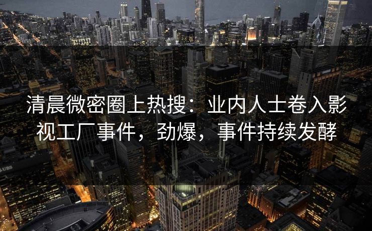 清晨微密圈上热搜：业内人士卷入影视工厂事件，劲爆，事件持续发酵