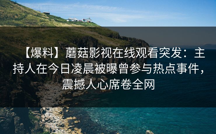 【爆料】蘑菇影视在线观看突发：主持人在今日凌晨被曝曾参与热点事件，震撼人心席卷全网