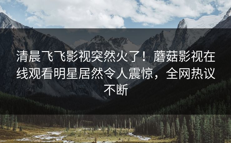 清晨飞飞影视突然火了！蘑菇影视在线观看明星居然令人震惊，全网热议不断