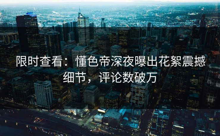 限时查看：懂色帝深夜曝出花絮震撼细节，评论数破万