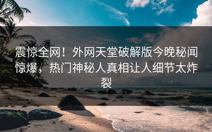 震惊全网！外网天堂破解版今晚秘闻惊爆，热门神秘人真相让人细节太炸裂