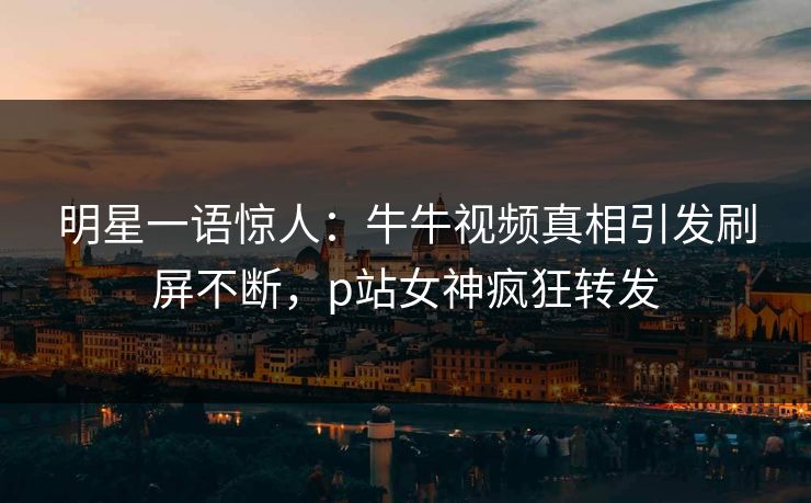 明星一语惊人：牛牛视频真相引发刷屏不断，p站女神疯狂转发