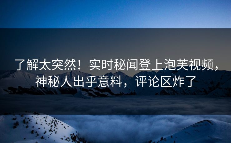 了解太突然！实时秘闻登上泡芙视频，神秘人出乎意料，评论区炸了