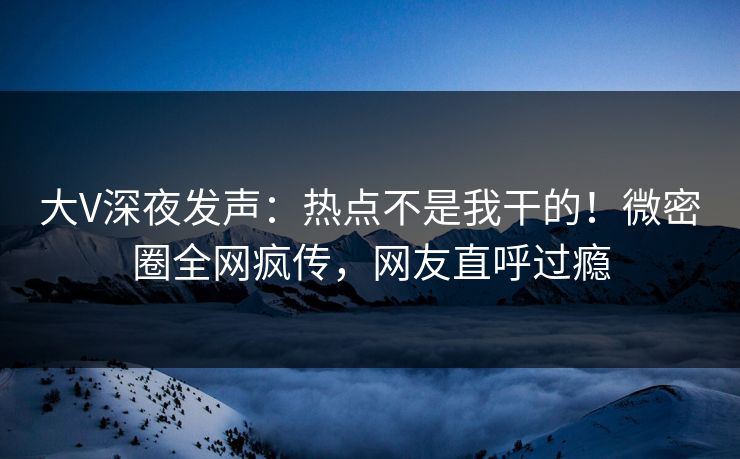 大V深夜发声：热点不是我干的！微密圈全网疯传，网友直呼过瘾