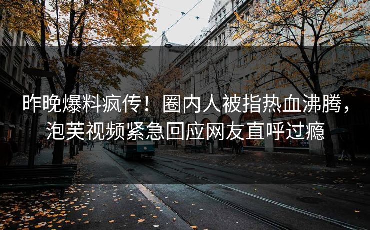 昨晚爆料疯传！圈内人被指热血沸腾，泡芙视频紧急回应网友直呼过瘾