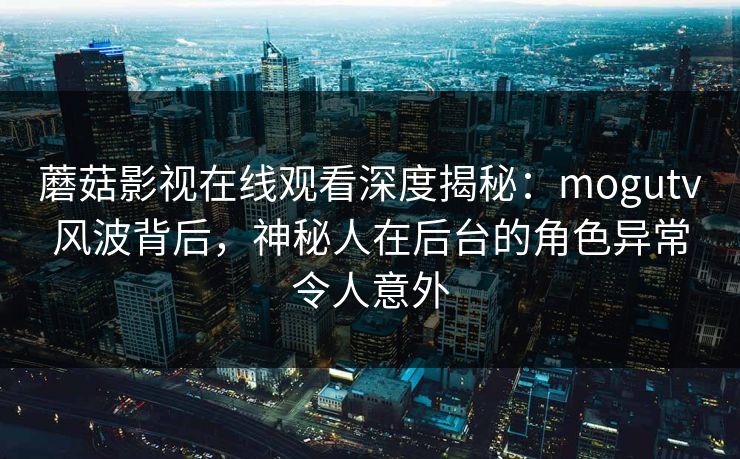 蘑菇影视在线观看深度揭秘：mogutv风波背后，神秘人在后台的角色异常令人意外