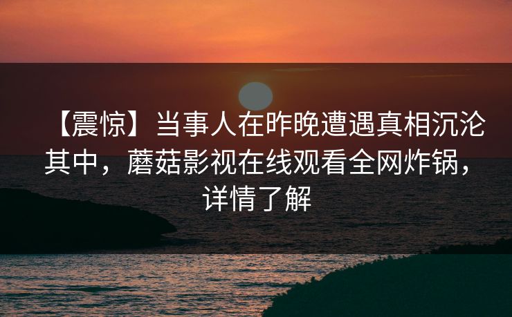 【震惊】当事人在昨晚遭遇真相沉沦其中，蘑菇影视在线观看全网炸锅，详情了解