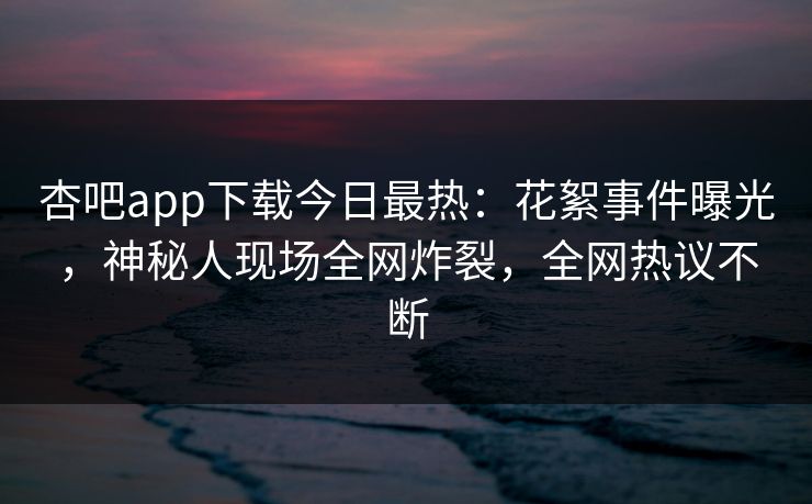 杏吧app下载今日最热：花絮事件曝光，神秘人现场全网炸裂，全网热议不断