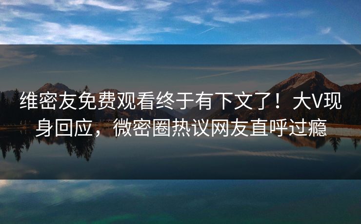 维密友免费观看终于有下文了！大V现身回应，微密圈热议网友直呼过瘾