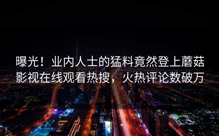 曝光！业内人士的猛料竟然登上蘑菇影视在线观看热搜，火热评论数破万