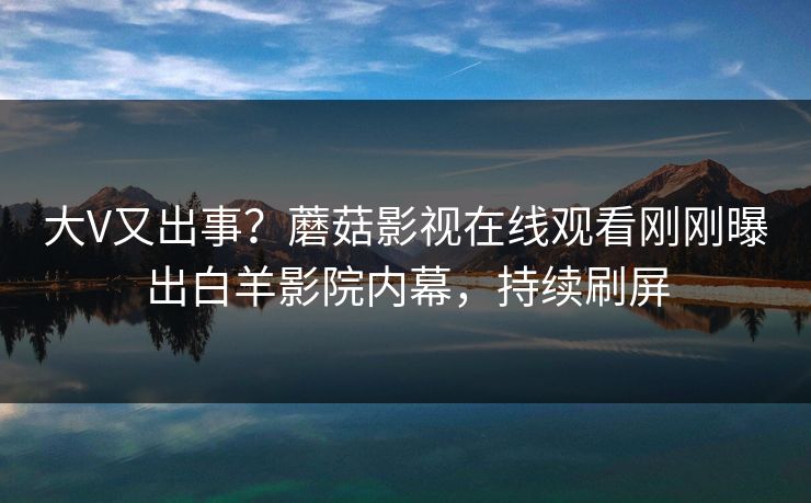 大V又出事？蘑菇影视在线观看刚刚曝出白羊影院内幕，持续刷屏