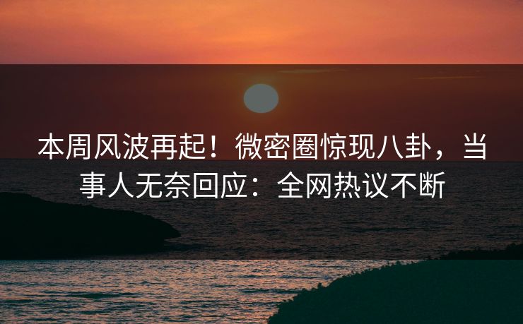 本周风波再起！微密圈惊现八卦，当事人无奈回应：全网热议不断