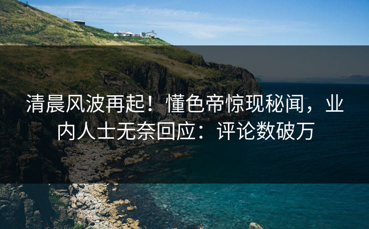 清晨风波再起！懂色帝惊现秘闻，业内人士无奈回应：评论数破万