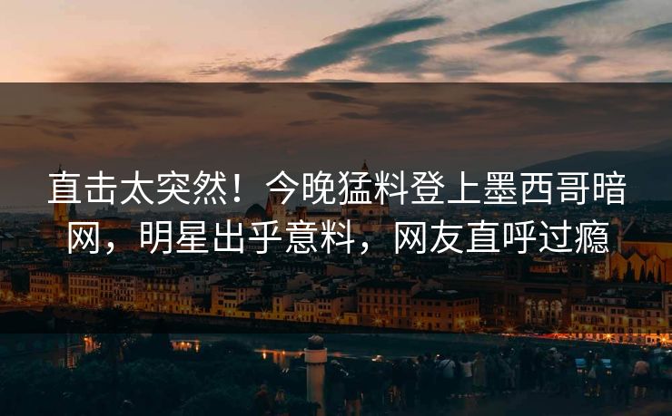 直击太突然！今晚猛料登上墨西哥暗网，明星出乎意料，网友直呼过瘾