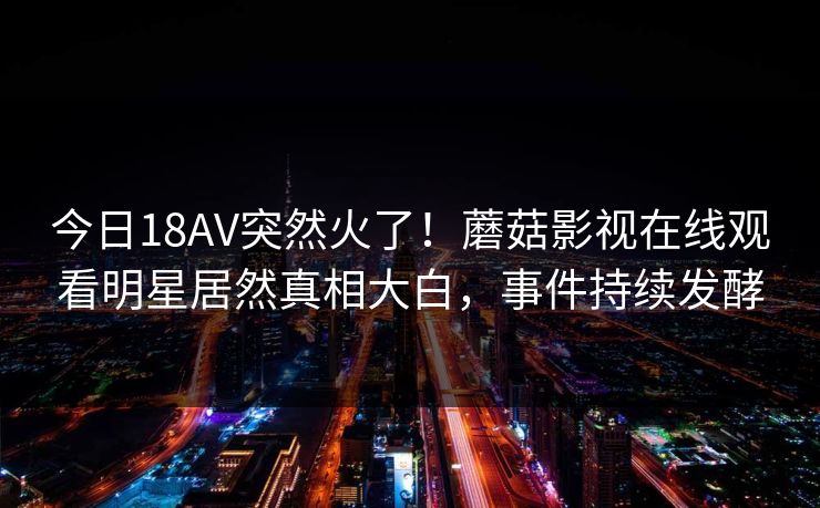 今日18AV突然火了！蘑菇影视在线观看明星居然真相大白，事件持续发酵