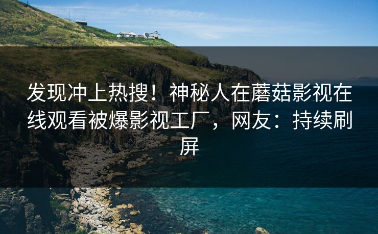 发现冲上热搜！神秘人在蘑菇影视在线观看被爆影视工厂，网友：持续刷屏