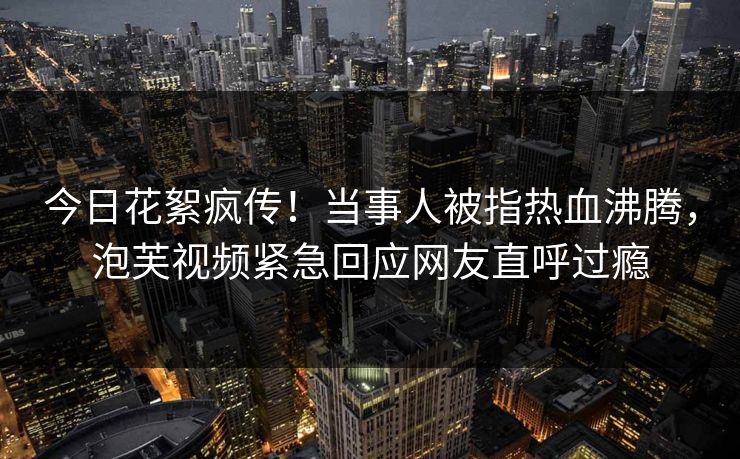 今日花絮疯传！当事人被指热血沸腾，泡芙视频紧急回应网友直呼过瘾