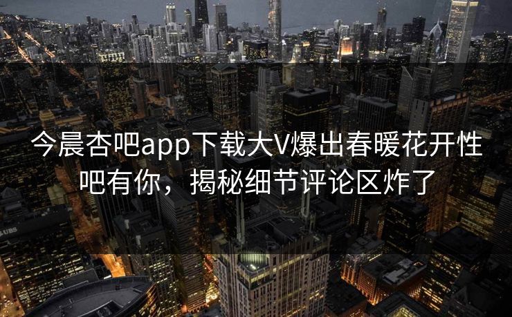 今晨杏吧app下载大V爆出春暖花开性吧有你，揭秘细节评论区炸了