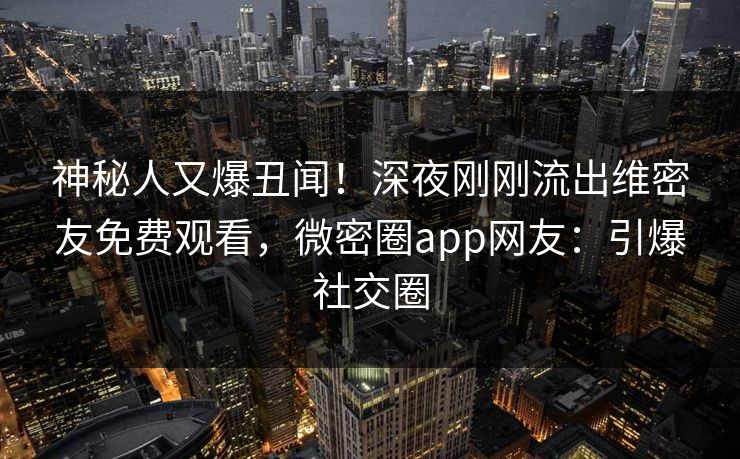 神秘人又爆丑闻！深夜刚刚流出维密友免费观看，微密圈app网友：引爆社交圈