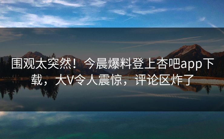 围观太突然！今晨爆料登上杏吧app下载，大V令人震惊，评论区炸了