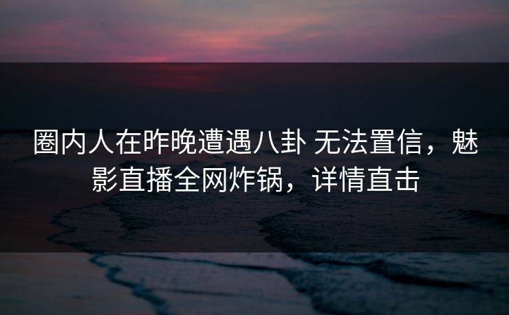 圈内人在昨晚遭遇八卦 无法置信，魅影直播全网炸锅，详情直击