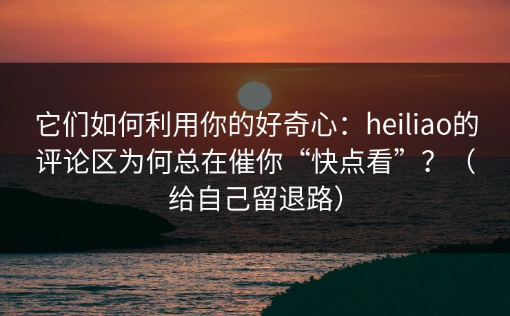它们如何利用你的好奇心：heiliao的评论区为何总在催你“快点看”？（给自己留退路）