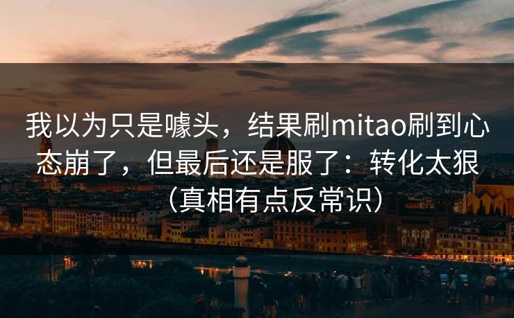 我以为只是噱头，结果刷mitao刷到心态崩了，但最后还是服了：转化太狠（真相有点反常识）