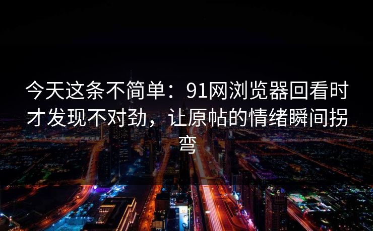 今天这条不简单：91网浏览器回看时才发现不对劲，让原帖的情绪瞬间拐弯